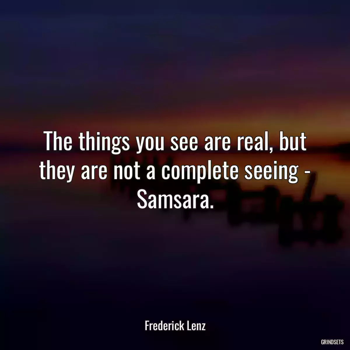 The things you see are real, but they are not a complete seeing - Samsara.