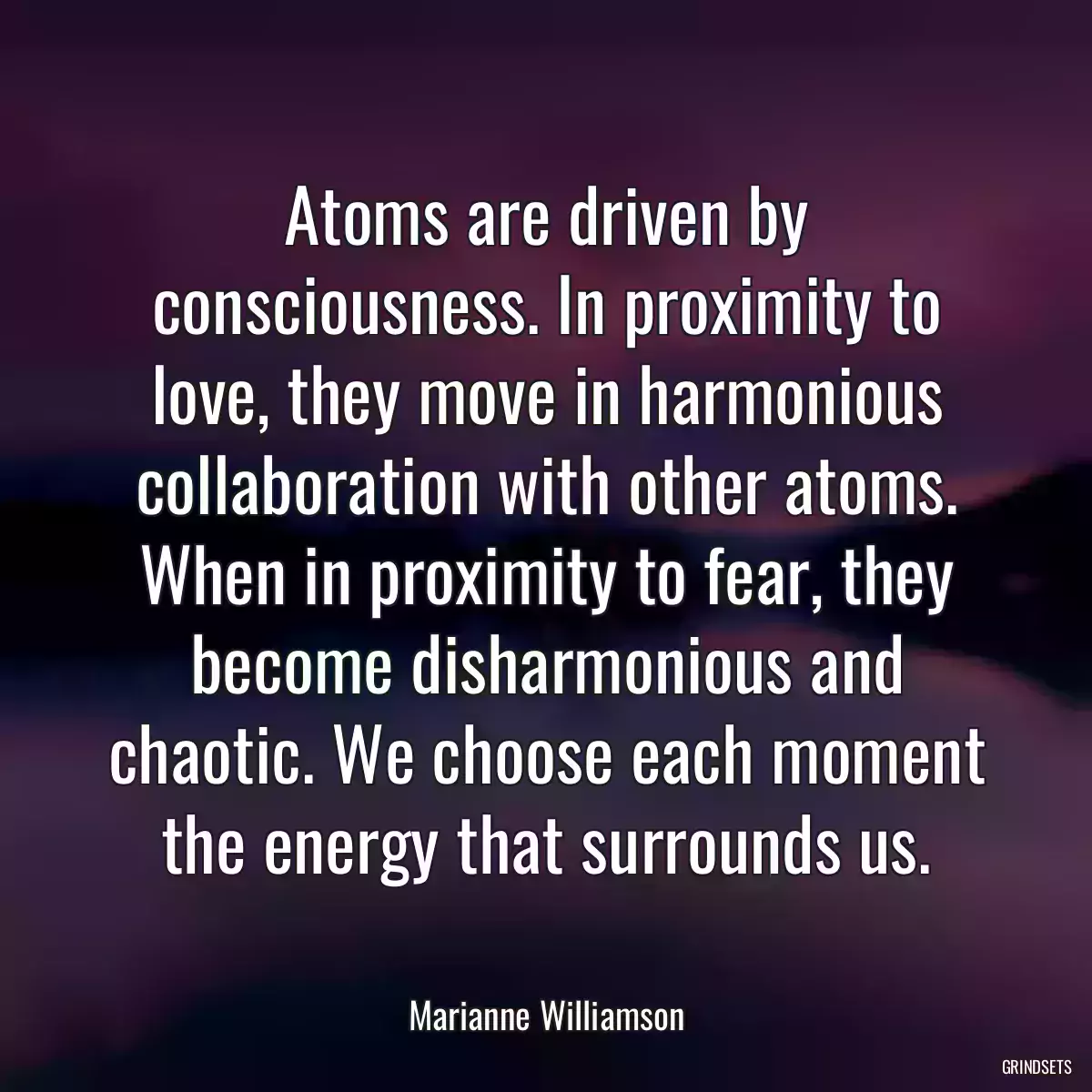 Atoms are driven by consciousness. In proximity to love, they move in harmonious collaboration with other atoms. When in proximity to fear, they become disharmonious and chaotic. We choose each moment the energy that surrounds us.