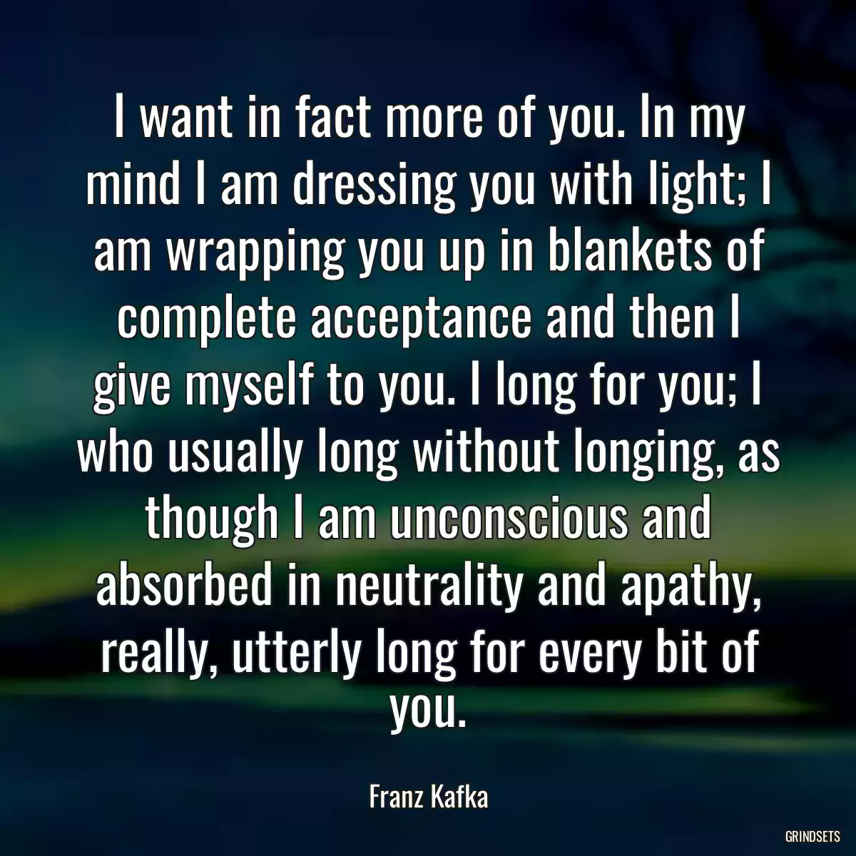 I want in fact more of you. In my mind I am dressing you with light; I am wrapping you up in blankets of complete acceptance and then I give myself to you. I long for you; I who usually long without longing, as though I am unconscious and absorbed in neutrality and apathy, really, utterly long for every bit of you.