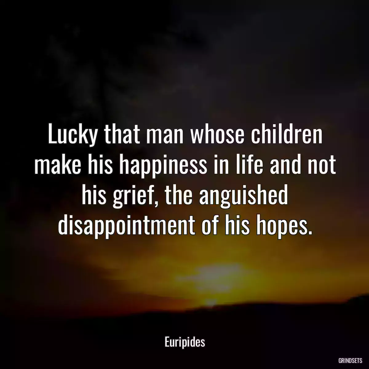 Lucky that man whose children make his happiness in life and not his grief, the anguished disappointment of his hopes.