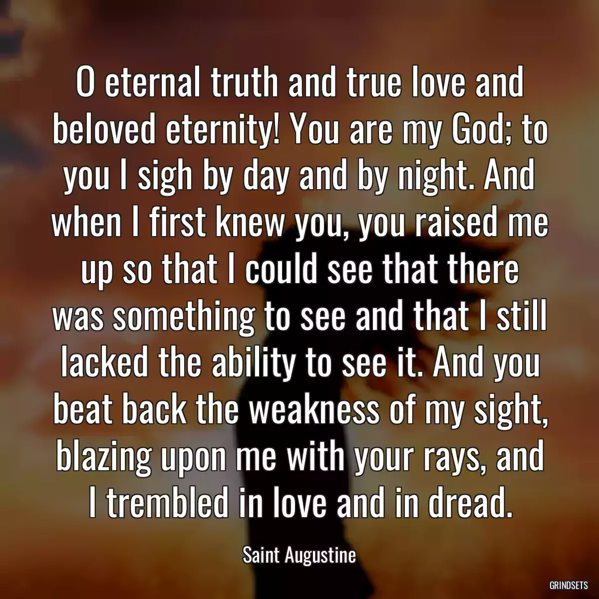 O eternal truth and true love and beloved eternity! You are my God; to you I sigh by day and by night. And when I first knew you, you raised me up so that I could see that there was something to see and that I still lacked the ability to see it. And you beat back the weakness of my sight, blazing upon me with your rays, and I trembled in love and in dread.