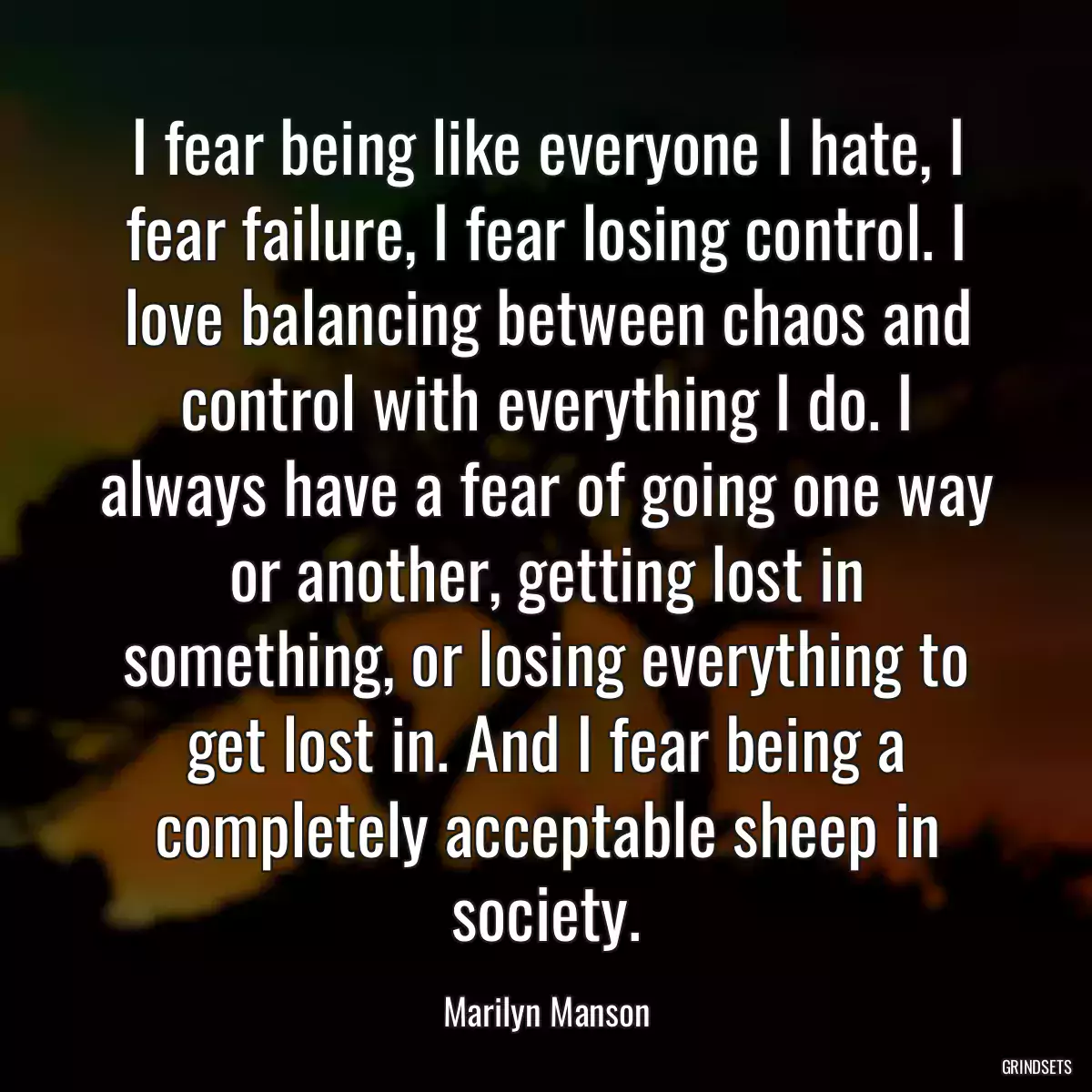 I fear being like everyone I hate, I fear failure, I fear losing control. I love balancing between chaos and control with everything I do. I always have a fear of going one way or another, getting lost in something, or losing everything to get lost in. And I fear being a completely acceptable sheep in society.