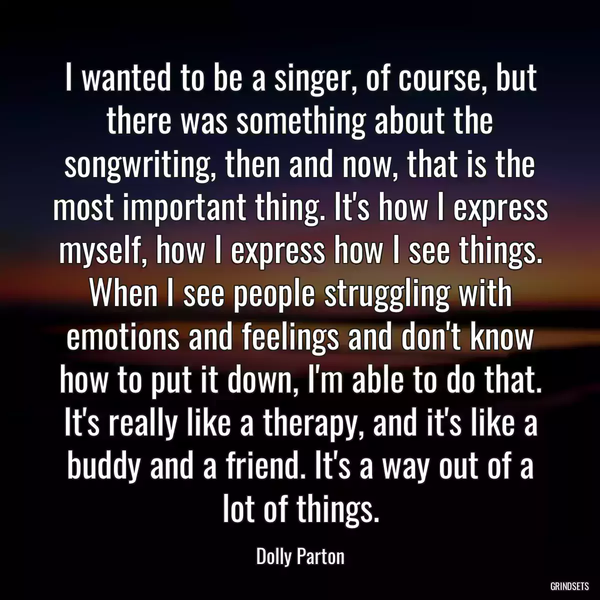 I wanted to be a singer, of course, but there was something about the songwriting, then and now, that is the most important thing. It\'s how I express myself, how I express how I see things. When I see people struggling with emotions and feelings and don\'t know how to put it down, I\'m able to do that. It\'s really like a therapy, and it\'s like a buddy and a friend. It\'s a way out of a lot of things.