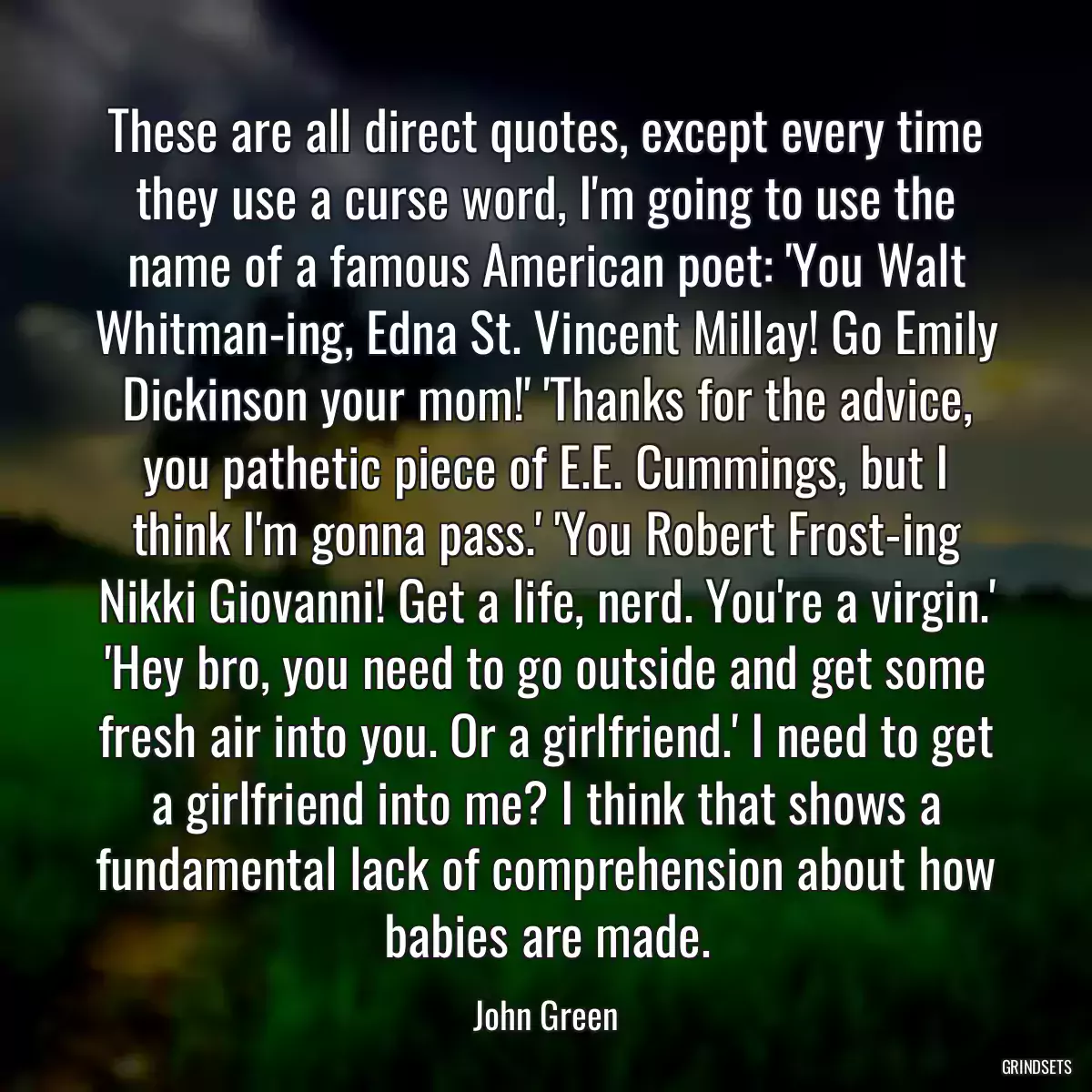 These are all direct quotes, except every time they use a curse word, I\'m going to use the name of a famous American poet: \'You Walt Whitman-ing, Edna St. Vincent Millay! Go Emily Dickinson your mom!\' \'Thanks for the advice, you pathetic piece of E.E. Cummings, but I think I\'m gonna pass.\' \'You Robert Frost-ing Nikki Giovanni! Get a life, nerd. You\'re a virgin.\' \'Hey bro, you need to go outside and get some fresh air into you. Or a girlfriend.\' I need to get a girlfriend into me? I think that shows a fundamental lack of comprehension about how babies are made.