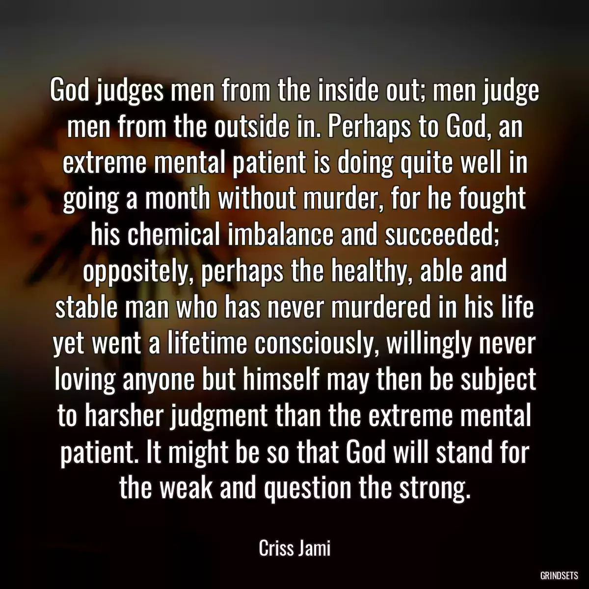 God judges men from the inside out; men judge men from the outside in. Perhaps to God, an extreme mental patient is doing quite well in going a month without murder, for he fought his chemical imbalance and succeeded; oppositely, perhaps the healthy, able and stable man who has never murdered in his life yet went a lifetime consciously, willingly never loving anyone but himself may then be subject to harsher judgment than the extreme mental patient. It might be so that God will stand for the weak and question the strong.