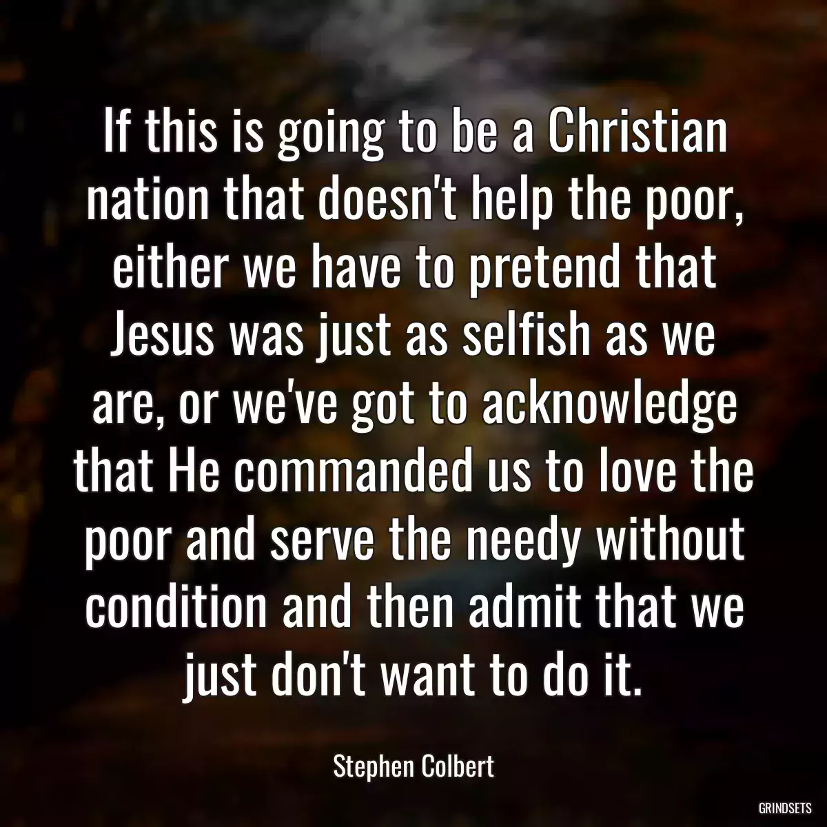 If this is going to be a Christian nation that doesn\'t help the poor, either we have to pretend that Jesus was just as selfish as we are, or we\'ve got to acknowledge that He commanded us to love the poor and serve the needy without condition and then admit that we just don\'t want to do it.