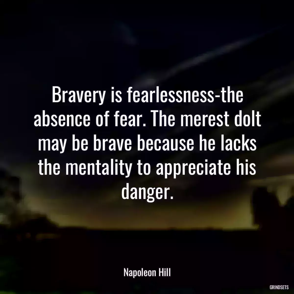 Bravery is fearlessness-the absence of fear. The merest dolt may be brave because he lacks the mentality to appreciate his danger.