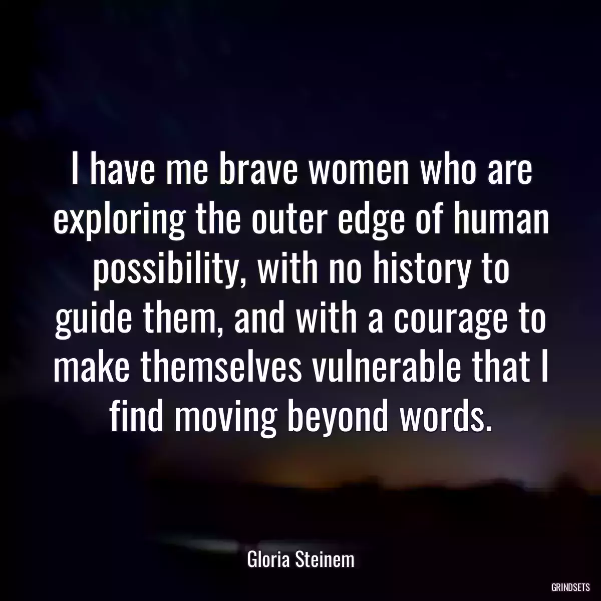 I have me brave women who are exploring the outer edge of human possibility, with no history to guide them, and with a courage to make themselves vulnerable that I find moving beyond words.