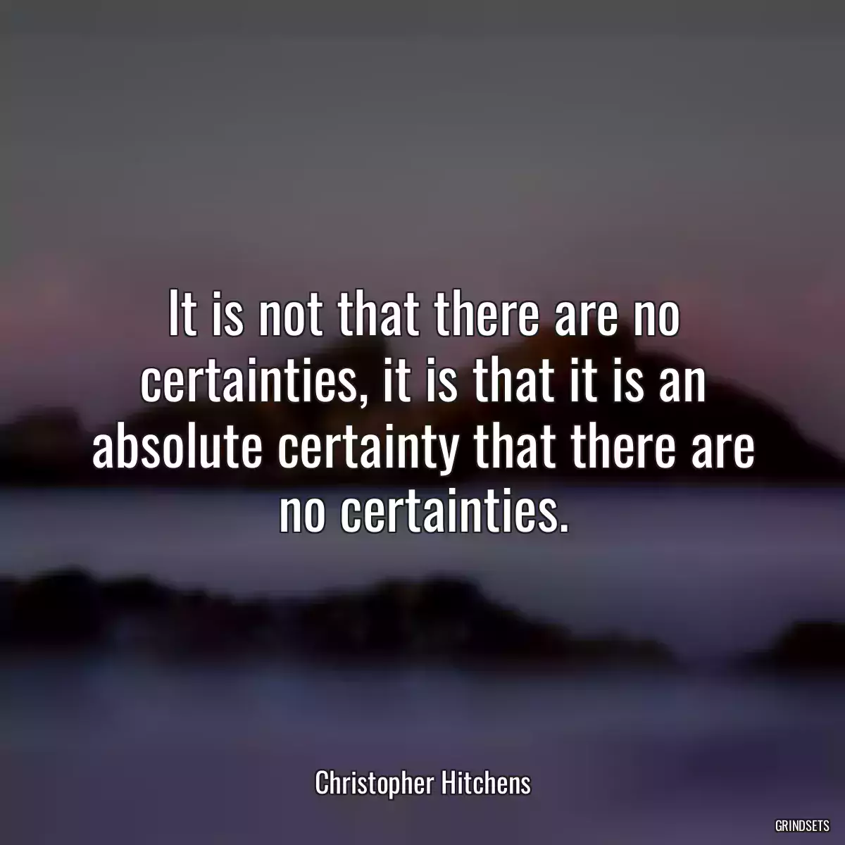 It is not that there are no certainties, it is that it is an absolute certainty that there are no certainties.