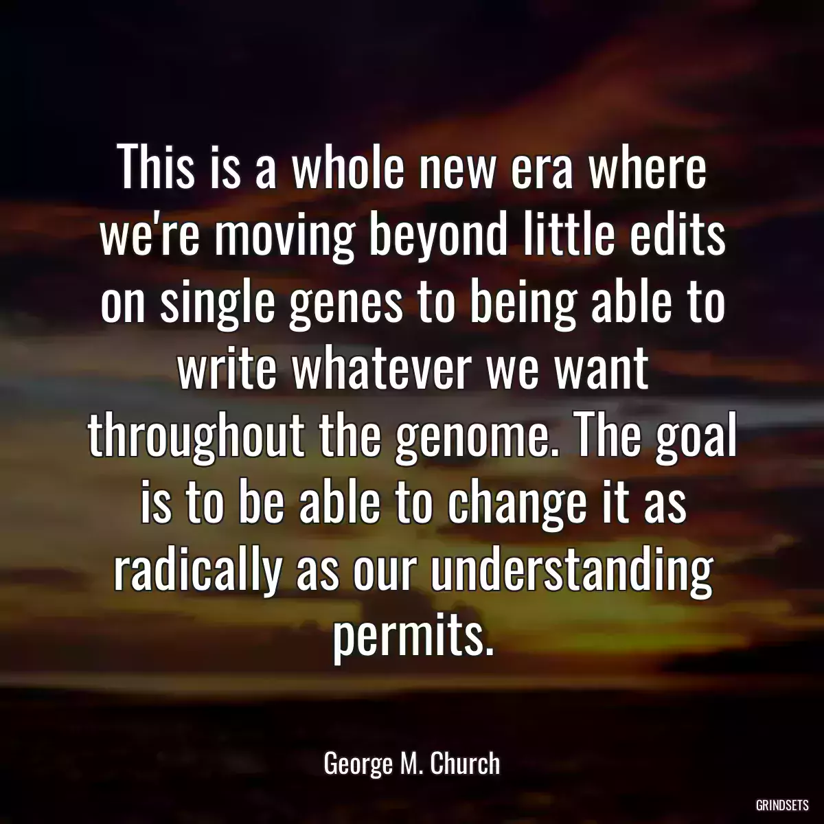 This is a whole new era where we\'re moving beyond little edits on single genes to being able to write whatever we want throughout the genome. The goal is to be able to change it as radically as our understanding permits.