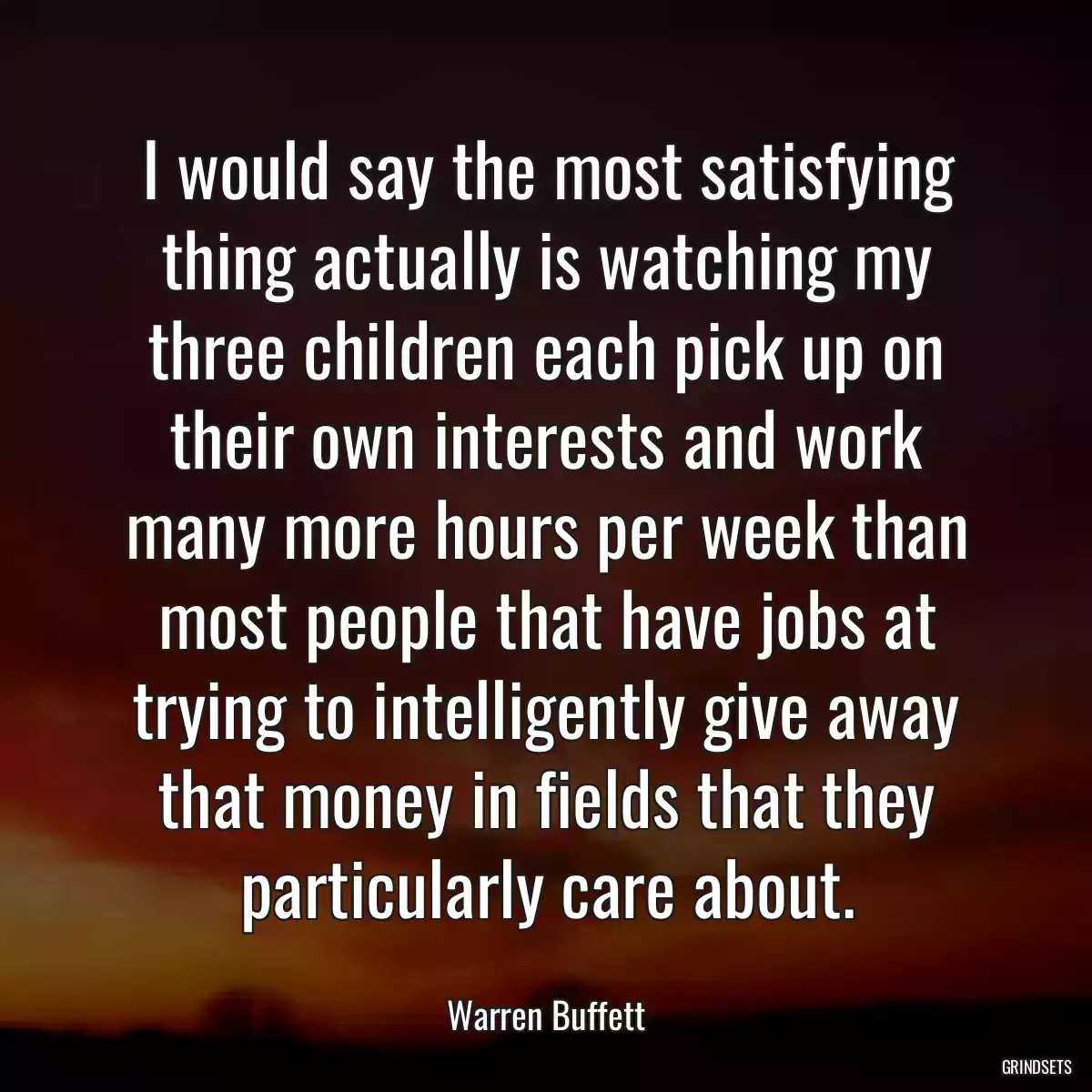 I would say the most satisfying thing actually is watching my three children each pick up on their own interests and work many more hours per week than most people that have jobs at trying to intelligently give away that money in fields that they particularly care about.