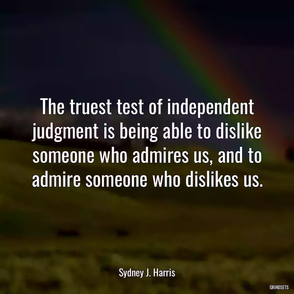 The truest test of independent judgment is being able to dislike someone who admires us, and to admire someone who dislikes us.