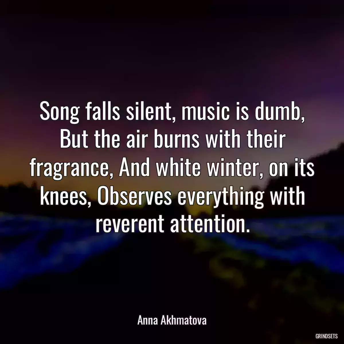 Song falls silent, music is dumb, But the air burns with their fragrance, And white winter, on its knees, Observes everything with reverent attention.