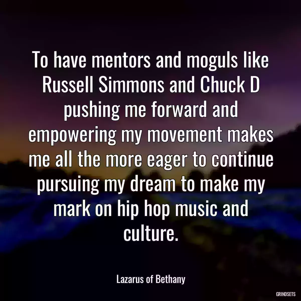 To have mentors and moguls like Russell Simmons and Chuck D pushing me forward and empowering my movement makes me all the more eager to continue pursuing my dream to make my mark on hip hop music and culture.