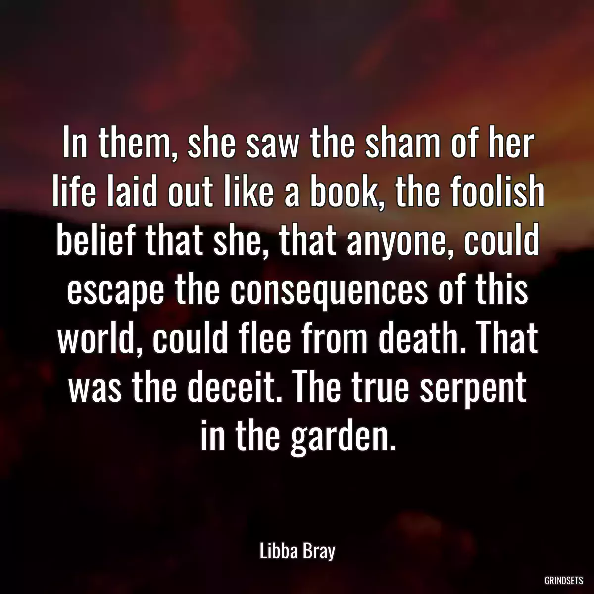 In them, she saw the sham of her life laid out like a book, the foolish belief that she, that anyone, could escape the consequences of this world, could flee from death. That was the deceit. The true serpent in the garden.