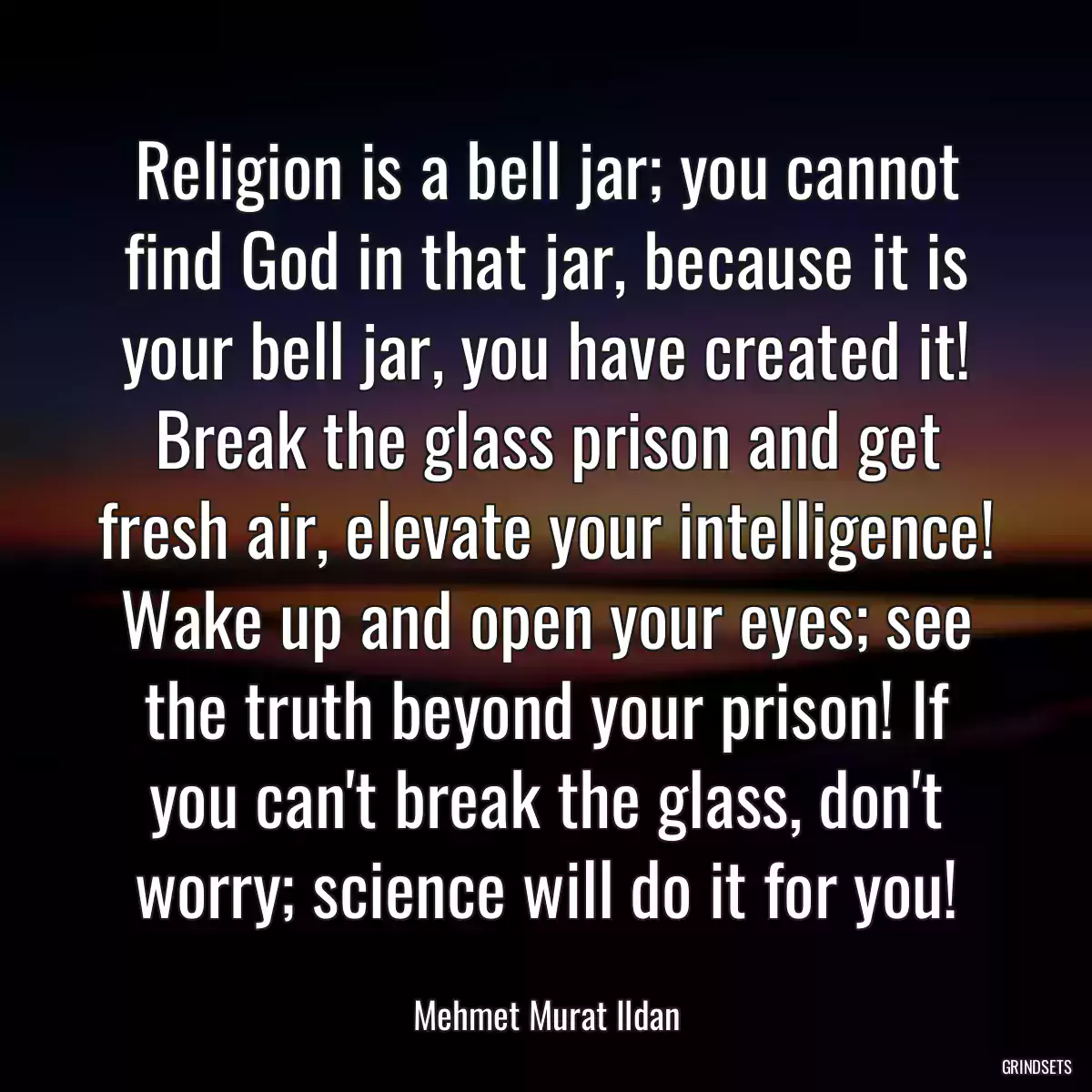 Religion is a bell jar; you cannot find God in that jar, because it is your bell jar, you have created it! Break the glass prison and get fresh air, elevate your intelligence! Wake up and open your eyes; see the truth beyond your prison! If you can\'t break the glass, don\'t worry; science will do it for you!