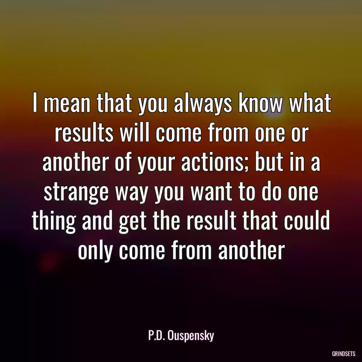 I mean that you always know what results will come from one or another of your actions; but in a strange way you want to do one thing and get the result that could only come from another