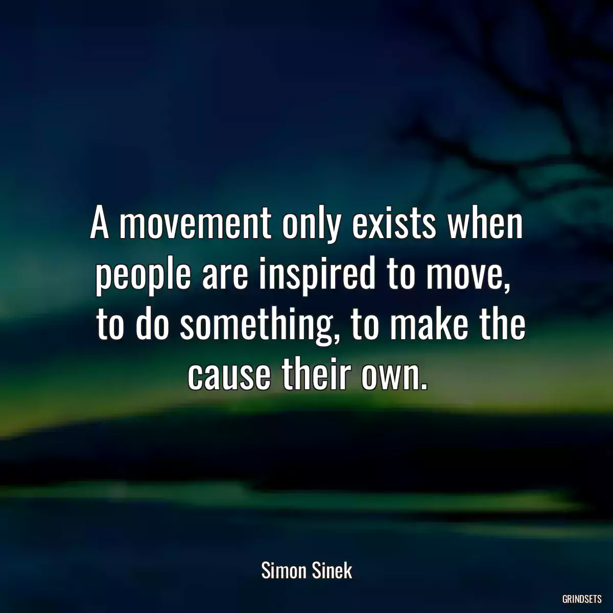 A movement only exists when people are inspired to move, 
 to do something, to make the cause their own.