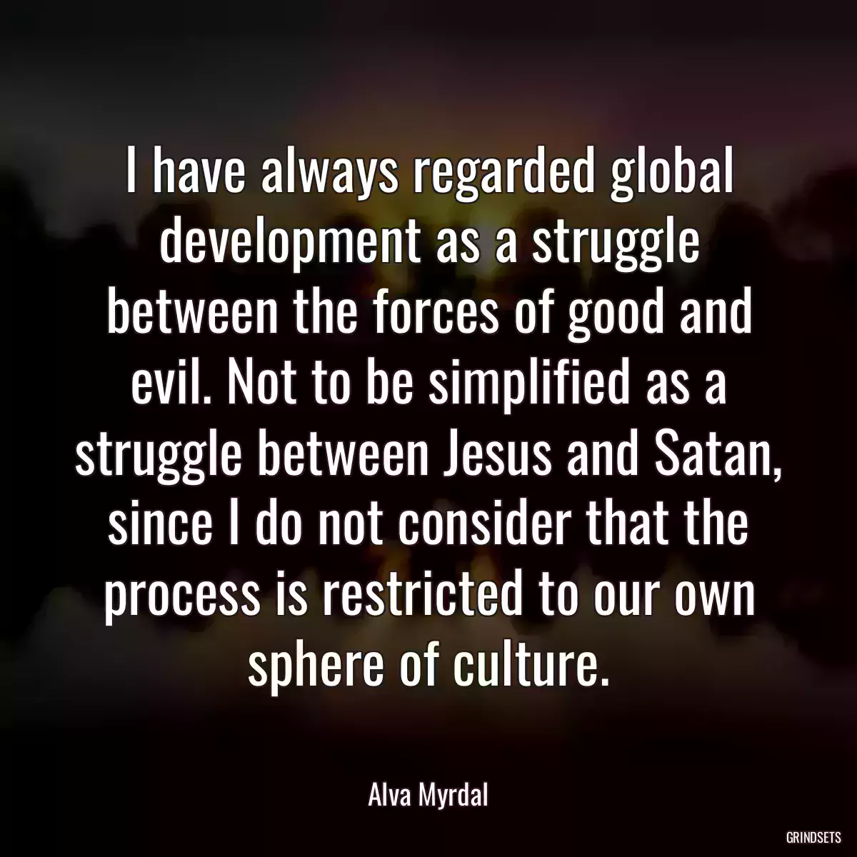 I have always regarded global development as a struggle between the forces of good and evil. Not to be simplified as a struggle between Jesus and Satan, since I do not consider that the process is restricted to our own sphere of culture.