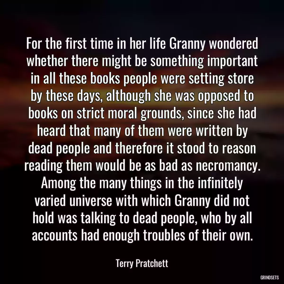 For the first time in her life Granny wondered whether there might be something important in all these books people were setting store by these days, although she was opposed to books on strict moral grounds, since she had heard that many of them were written by dead people and therefore it stood to reason reading them would be as bad as necromancy. Among the many things in the infinitely varied universe with which Granny did not hold was talking to dead people, who by all accounts had enough troubles of their own.