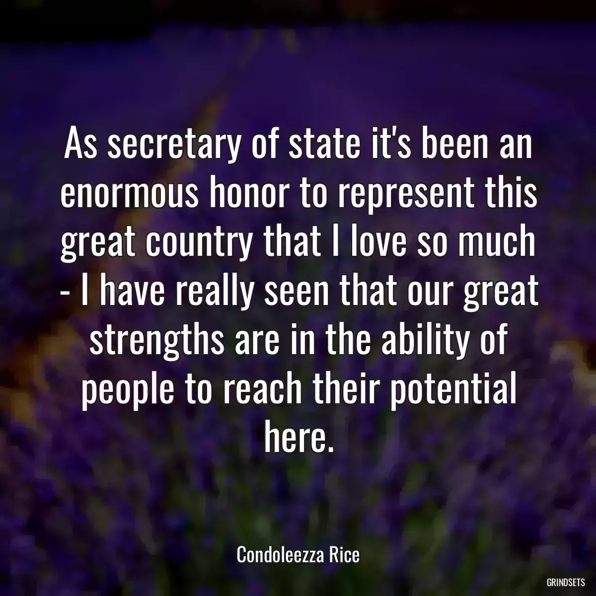 As secretary of state it\'s been an enormous honor to represent this great country that I love so much - I have really seen that our great strengths are in the ability of people to reach their potential here.