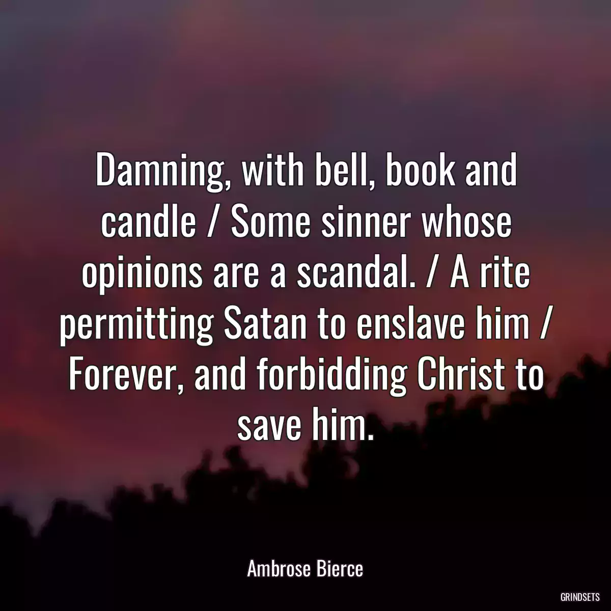 Damning, with bell, book and candle / Some sinner whose opinions are a scandal. / A rite permitting Satan to enslave him / Forever, and forbidding Christ to save him.