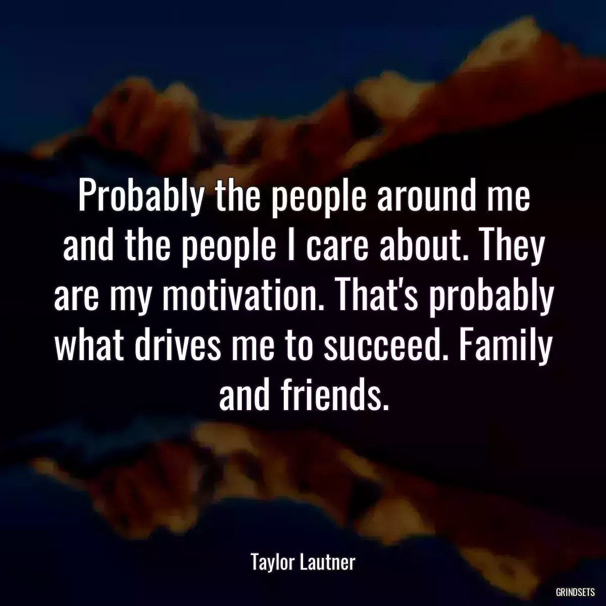 Probably the people around me and the people I care about. They are my motivation. That\'s probably what drives me to succeed. Family and friends.