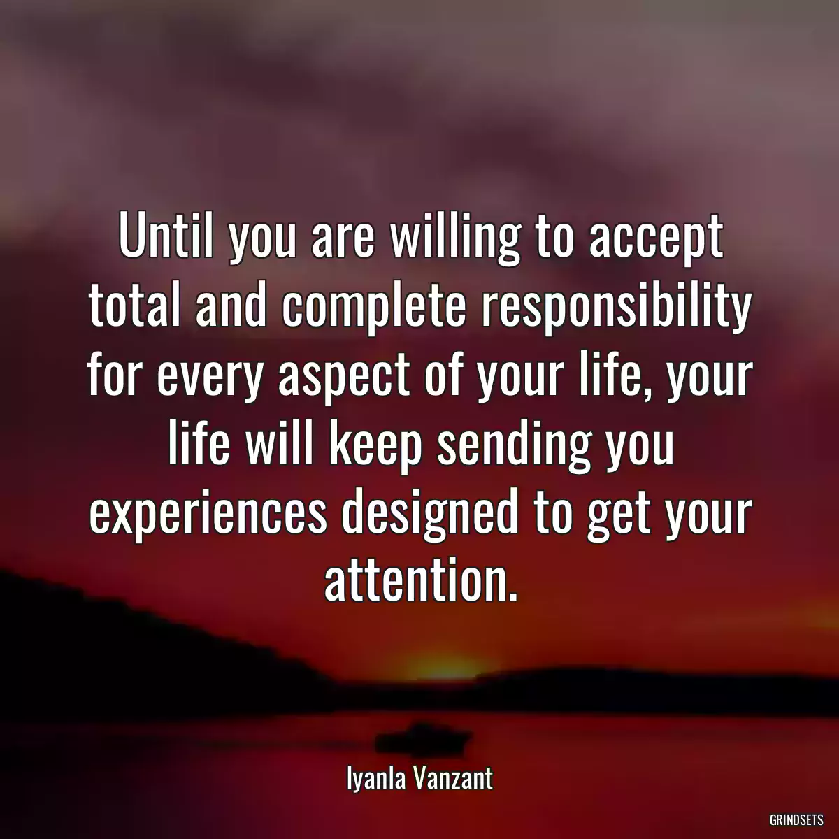 Until you are willing to accept total and complete responsibility for every aspect of your life, your life will keep sending you experiences designed to get your attention.