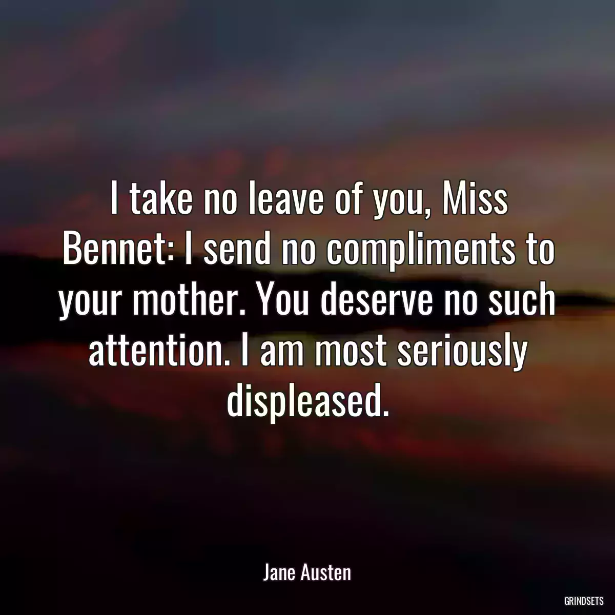 I take no leave of you, Miss Bennet: I send no compliments to your mother. You deserve no such attention. I am most seriously displeased.