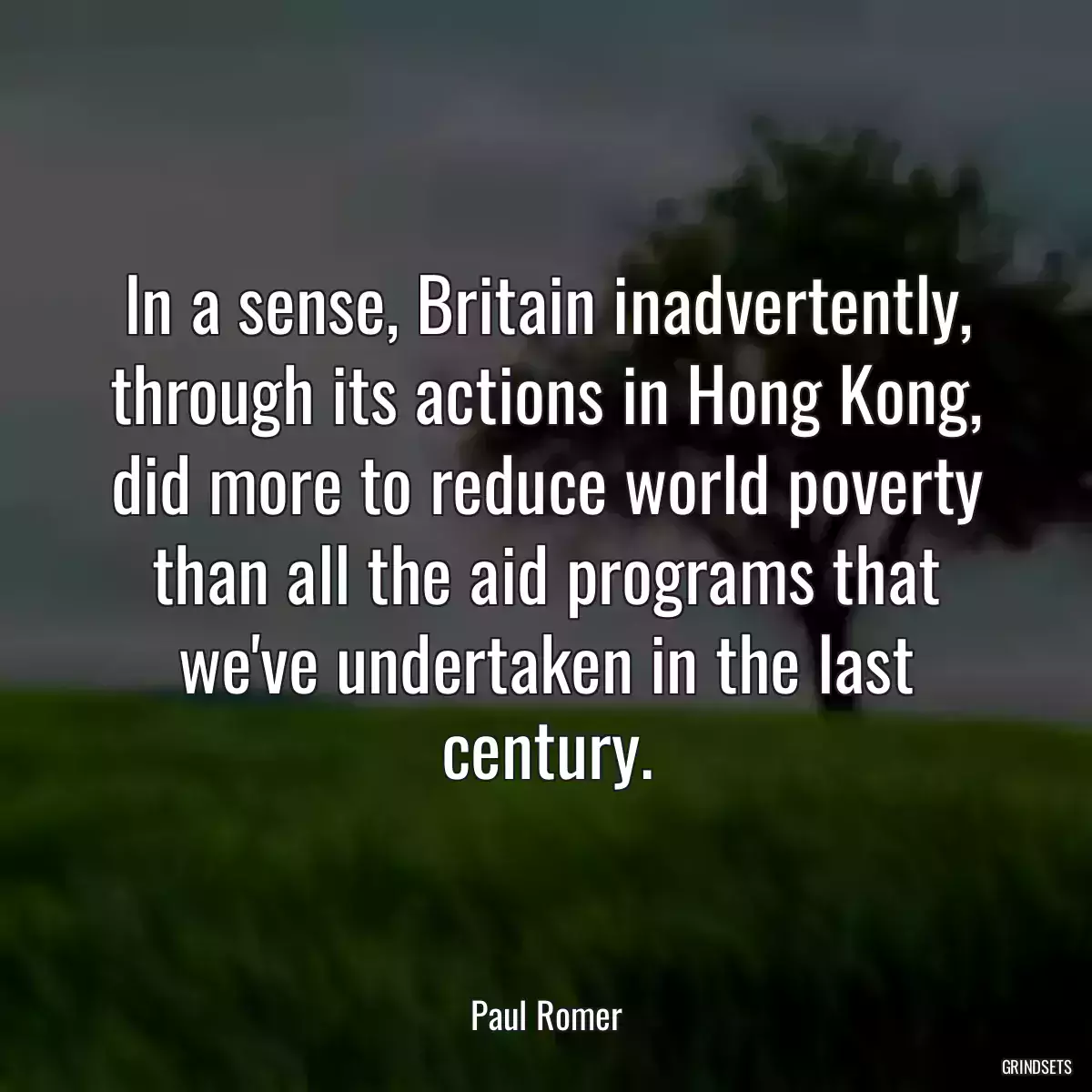 In a sense, Britain inadvertently, through its actions in Hong Kong, did more to reduce world poverty than all the aid programs that we\'ve undertaken in the last century.