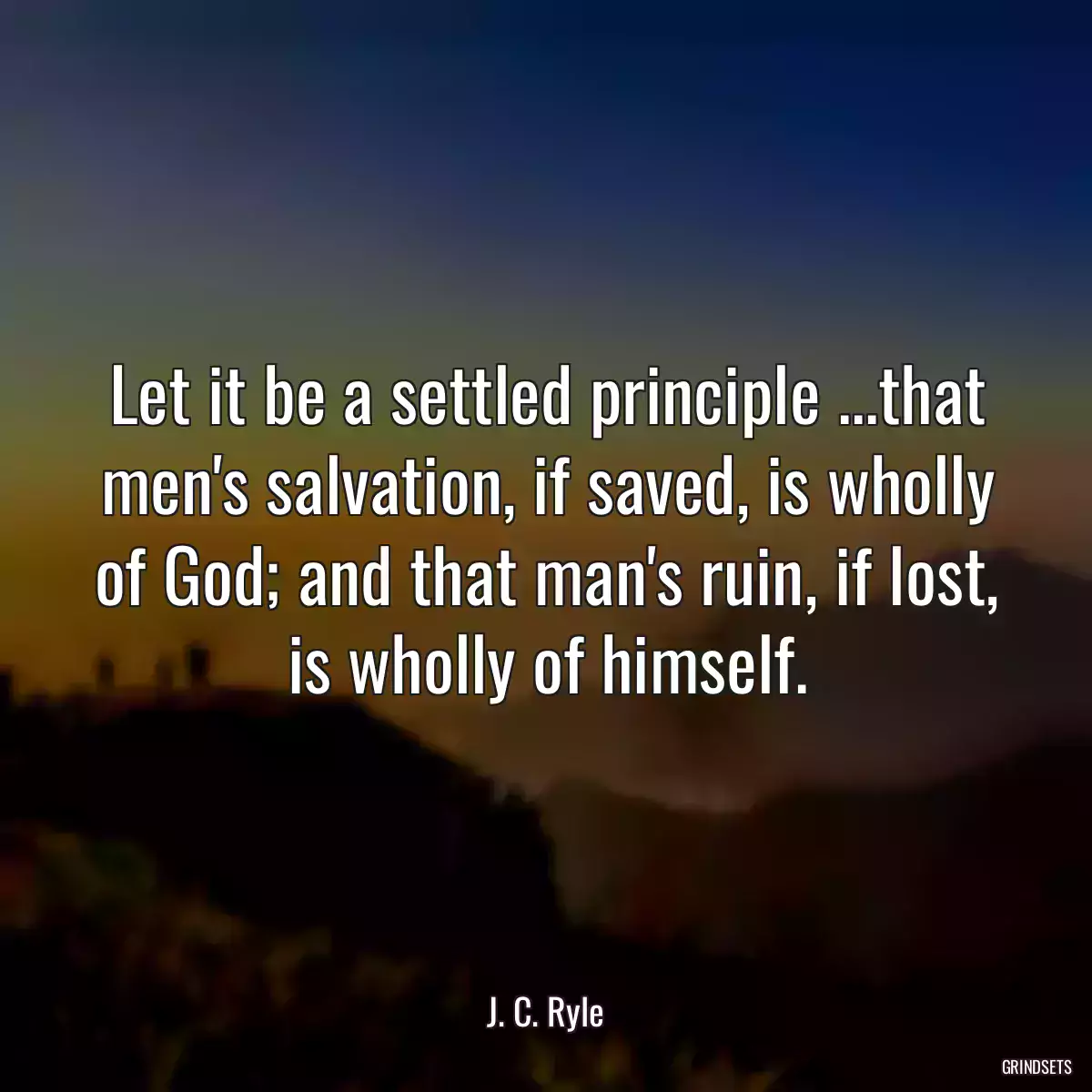 Let it be a settled principle ...that men\'s salvation, if saved, is wholly of God; and that man\'s ruin, if lost, is wholly of himself.