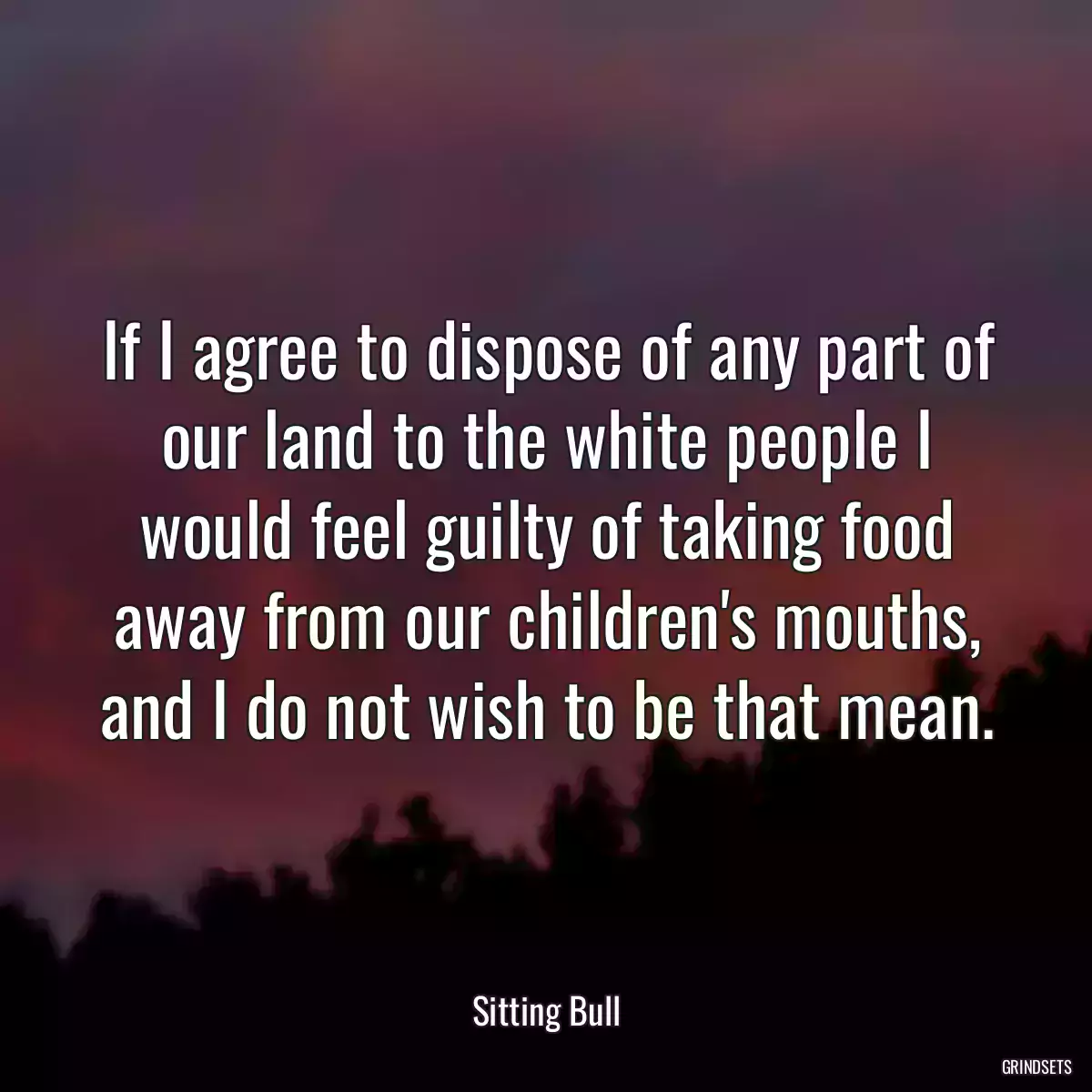 If I agree to dispose of any part of our land to the white people I would feel guilty of taking food away from our children\'s mouths, and I do not wish to be that mean.