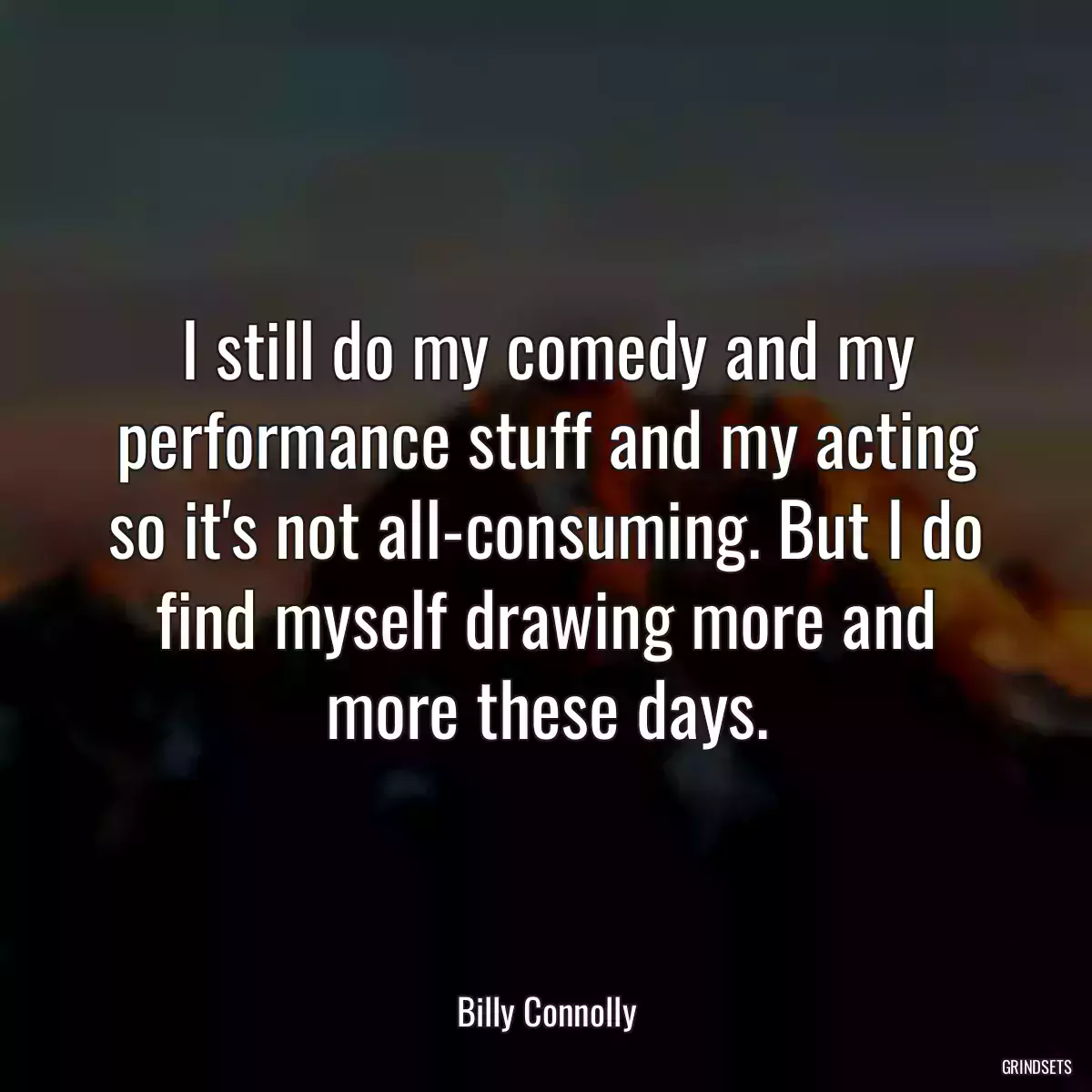 I still do my comedy and my performance stuff and my acting so it\'s not all-consuming. But I do find myself drawing more and more these days.