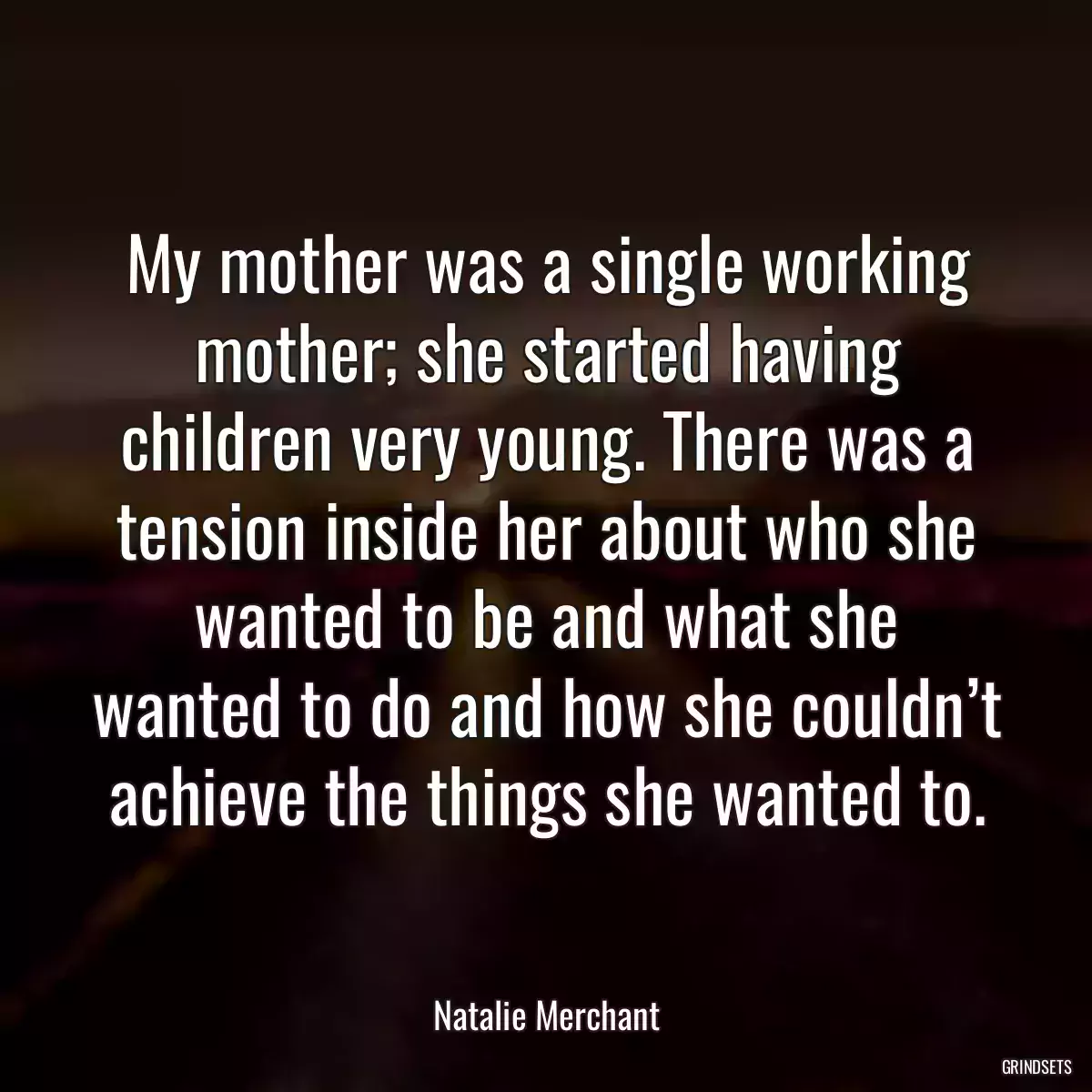 My mother was a single working mother; she started having children very young. There was a tension inside her about who she wanted to be and what she wanted to do and how she couldn’t achieve the things she wanted to.