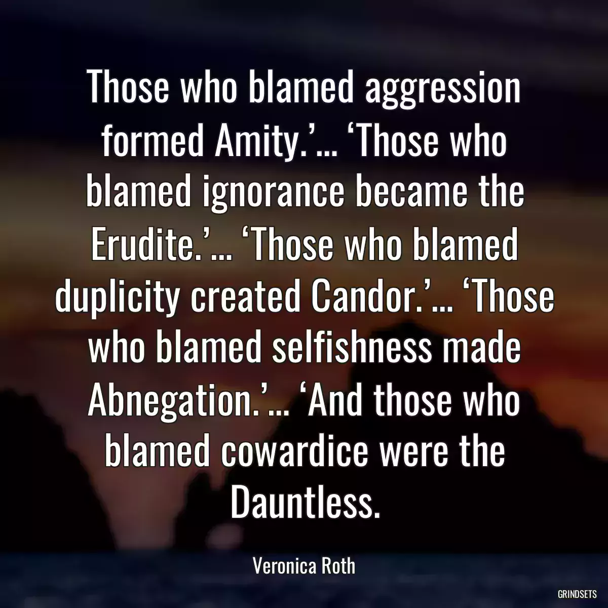 Those who blamed aggression formed Amity.’… ‘Those who blamed ignorance became the Erudite.’… ‘Those who blamed duplicity created Candor.’… ‘Those who blamed selfishness made Abnegation.’… ‘And those who blamed cowardice were the Dauntless.