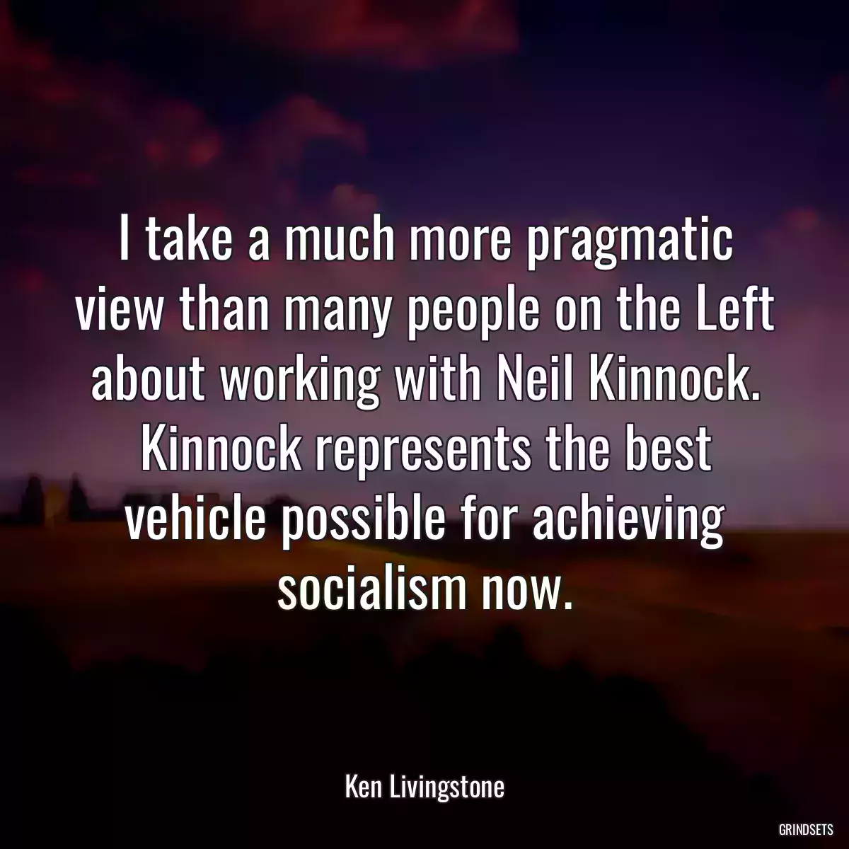 I take a much more pragmatic view than many people on the Left about working with Neil Kinnock. Kinnock represents the best vehicle possible for achieving socialism now.