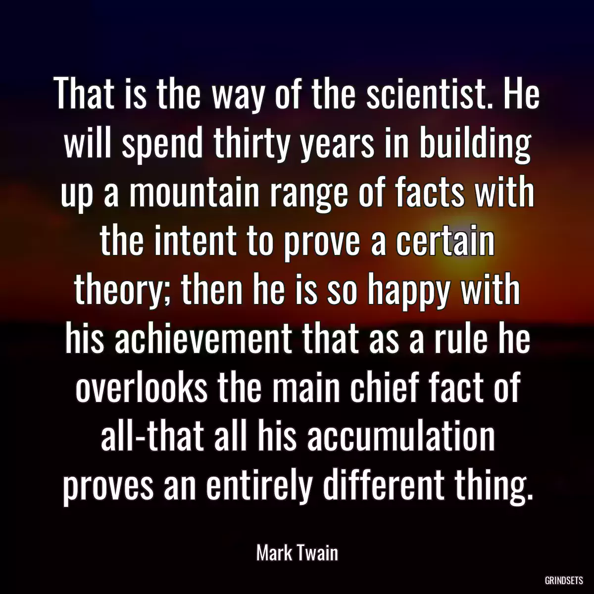 That is the way of the scientist. He will spend thirty years in building up a mountain range of facts with the intent to prove a certain theory; then he is so happy with his achievement that as a rule he overlooks the main chief fact of all-that all his accumulation proves an entirely different thing.