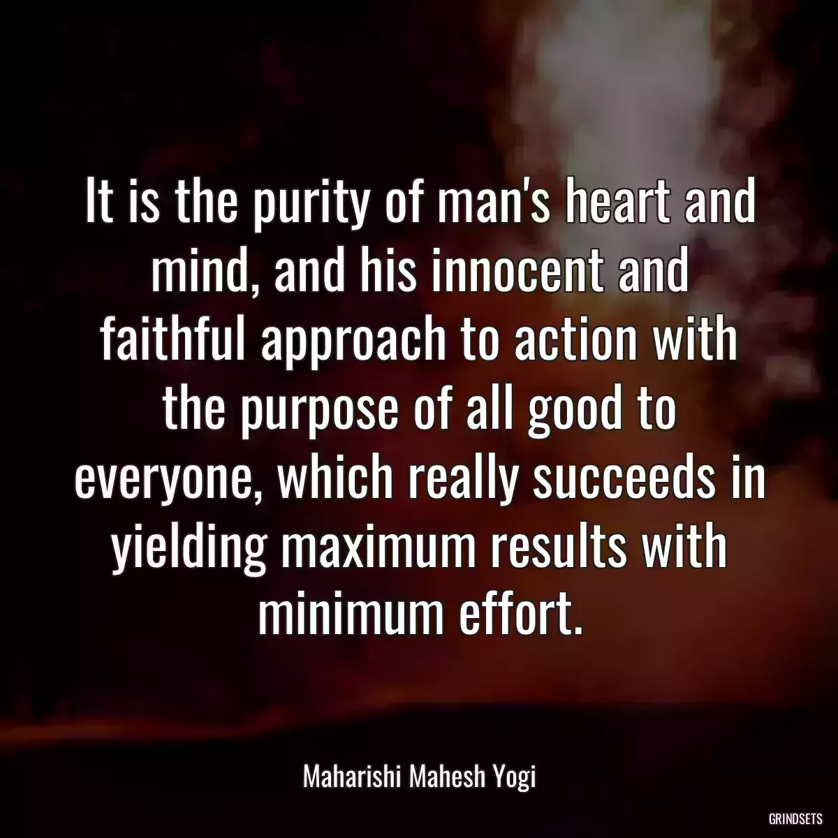 It is the purity of man\'s heart and mind, and his innocent and faithful approach to action with the purpose of all good to everyone, which really succeeds in yielding maximum results with minimum effort.