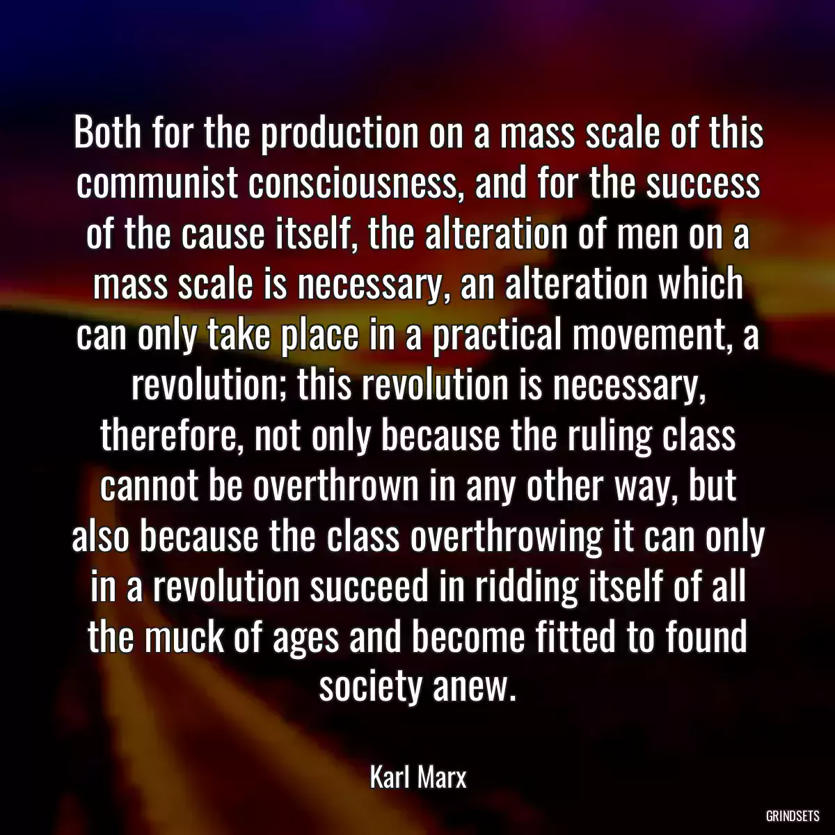 Both for the production on a mass scale of this communist consciousness, and for the success of the cause itself, the alteration of men on a mass scale is necessary, an alteration which can only take place in a practical movement, a revolution; this revolution is necessary, therefore, not only because the ruling class cannot be overthrown in any other way, but also because the class overthrowing it can only in a revolution succeed in ridding itself of all the muck of ages and become fitted to found society anew.