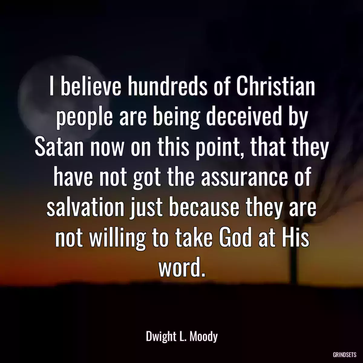 I believe hundreds of Christian people are being deceived by Satan now on this point, that they have not got the assurance of salvation just because they are not willing to take God at His word.