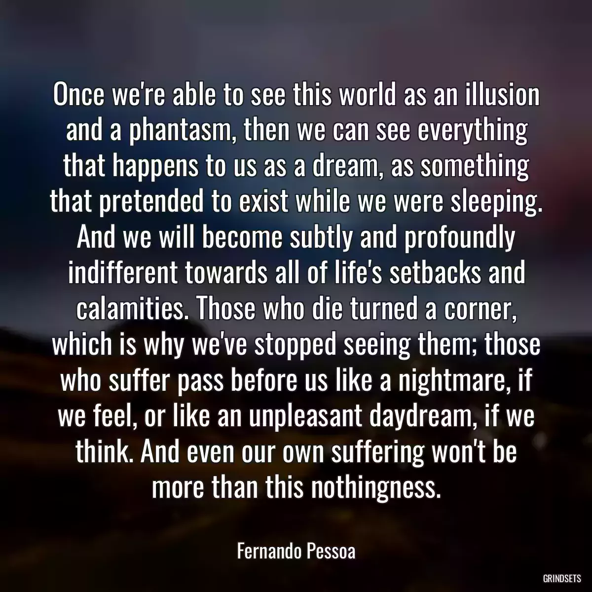 Once we\'re able to see this world as an illusion and a phantasm, then we can see everything that happens to us as a dream, as something that pretended to exist while we were sleeping. And we will become subtly and profoundly indifferent towards all of life\'s setbacks and calamities. Those who die turned a corner, which is why we\'ve stopped seeing them; those who suffer pass before us like a nightmare, if we feel, or like an unpleasant daydream, if we think. And even our own suffering won\'t be more than this nothingness.