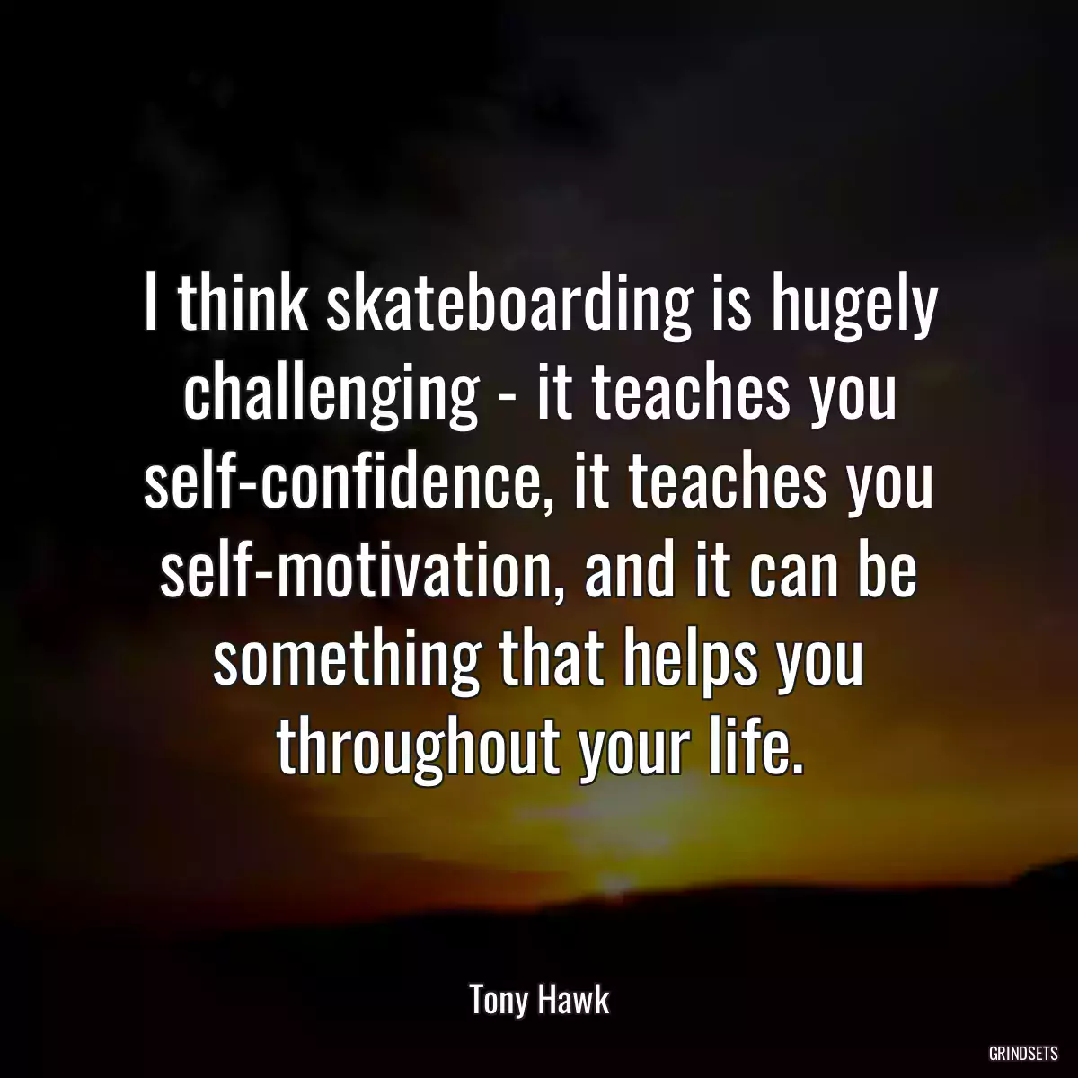 I think skateboarding is hugely challenging - it teaches you self-confidence, it teaches you self-motivation, and it can be something that helps you throughout your life.