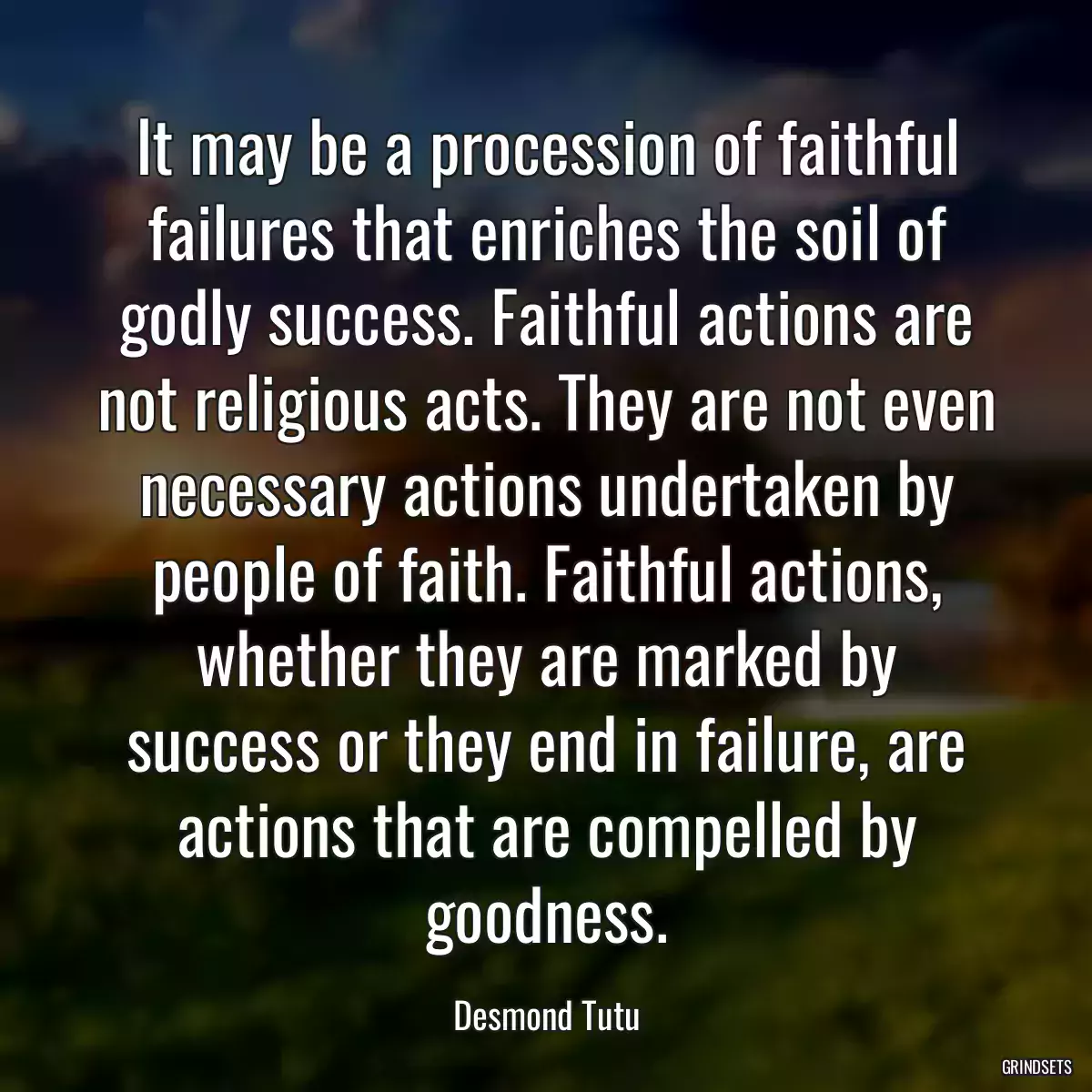 It may be a procession of faithful failures that enriches the soil of godly success. Faithful actions are not religious acts. They are not even necessary actions undertaken by people of faith. Faithful actions, whether they are marked by success or they end in failure, are actions that are compelled by goodness.