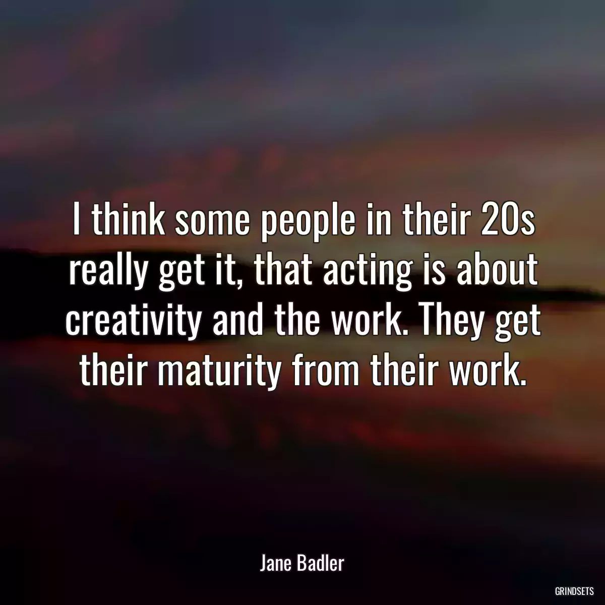 I think some people in their 20s really get it, that acting is about creativity and the work. They get their maturity from their work.