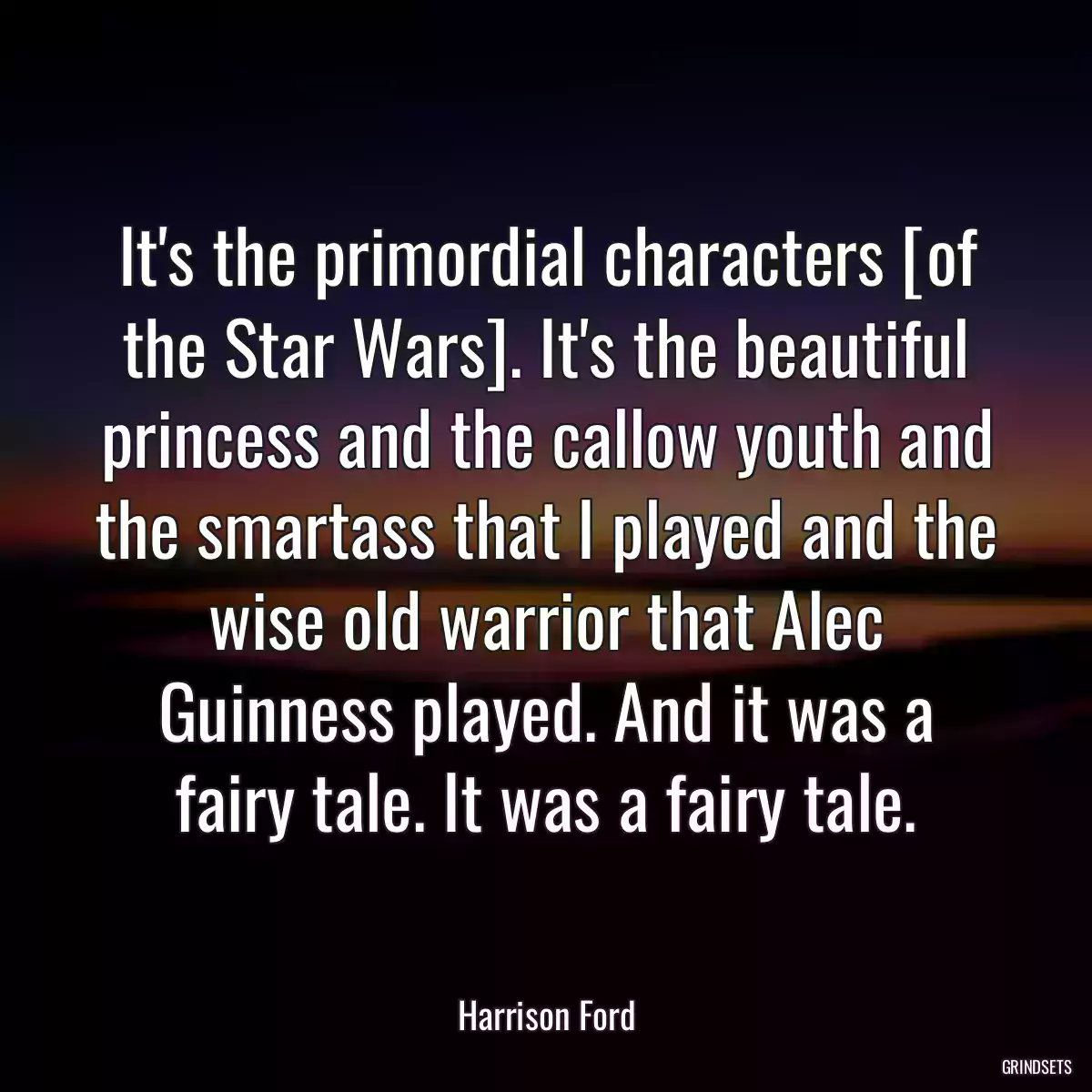 It\'s the primordial characters [of the Star Wars]. It\'s the beautiful princess and the callow youth and the smartass that I played and the wise old warrior that Alec Guinness played. And it was a fairy tale. It was a fairy tale.