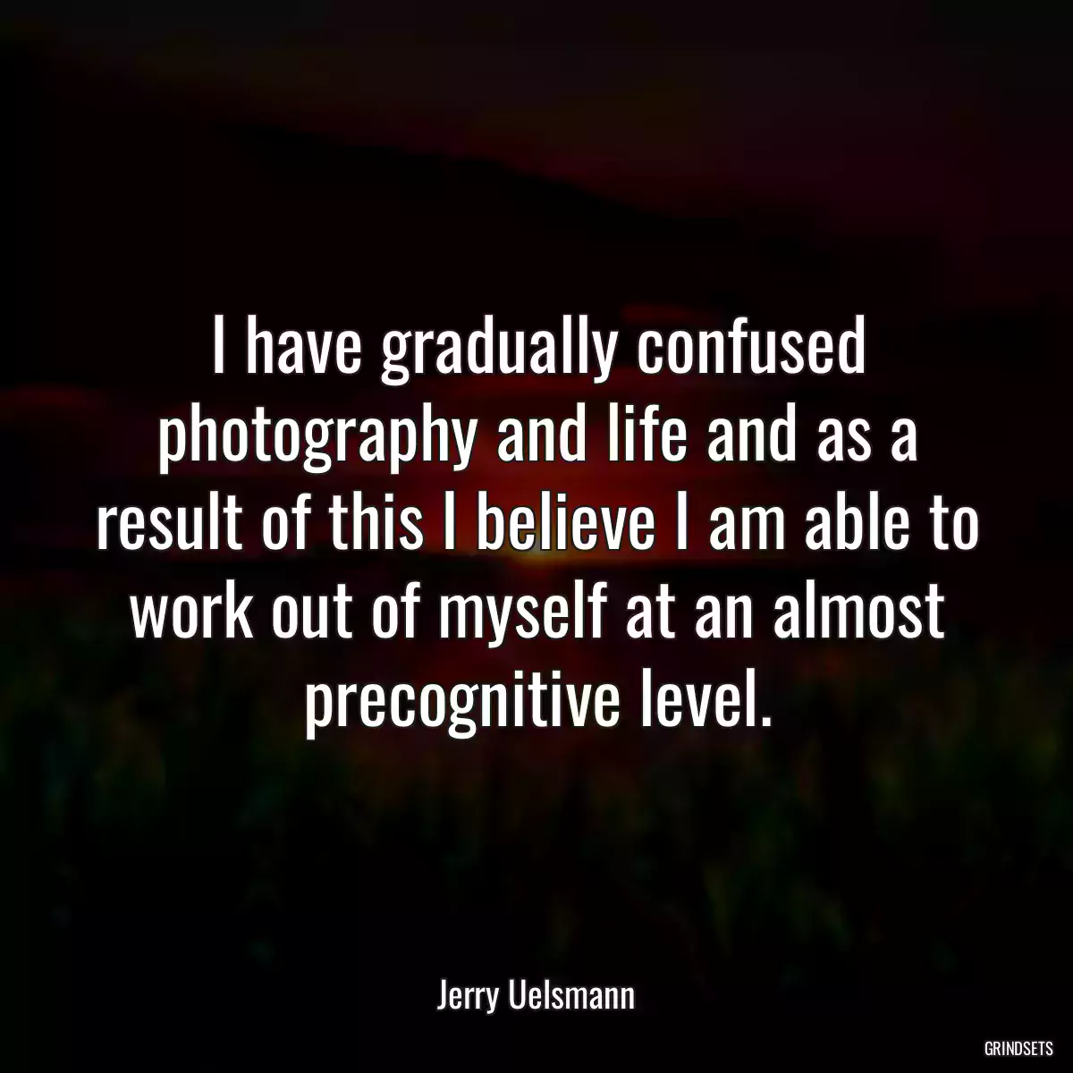 I have gradually confused photography and life and as a result of this I believe I am able to work out of myself at an almost precognitive level.