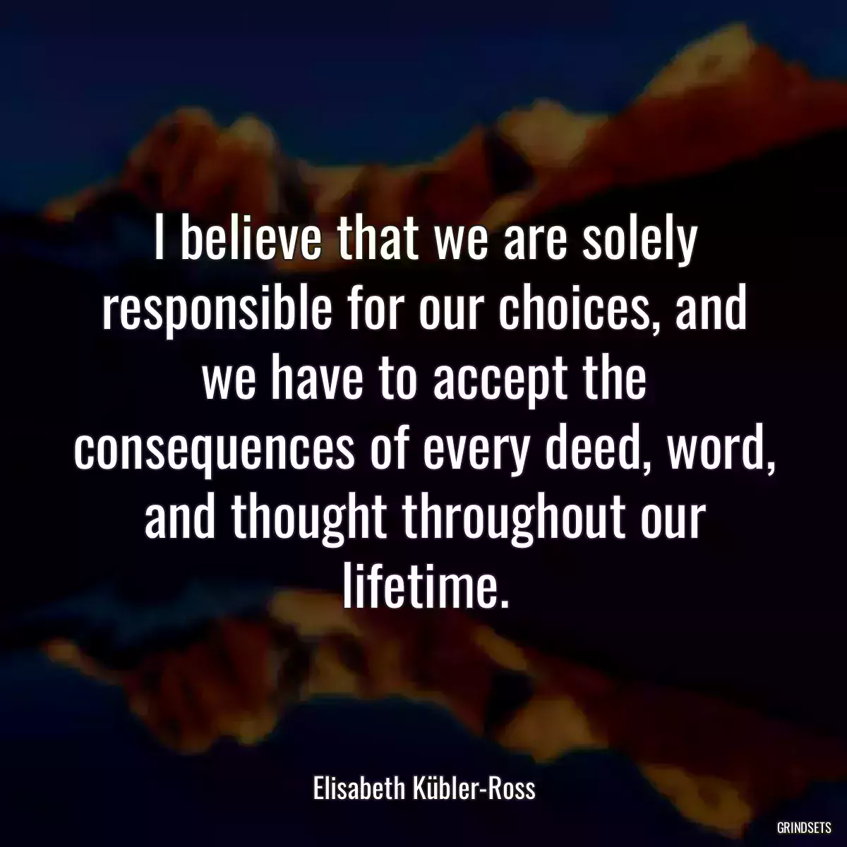 I believe that we are solely responsible for our choices, and we have to accept the consequences of every deed, word, and thought throughout our lifetime.