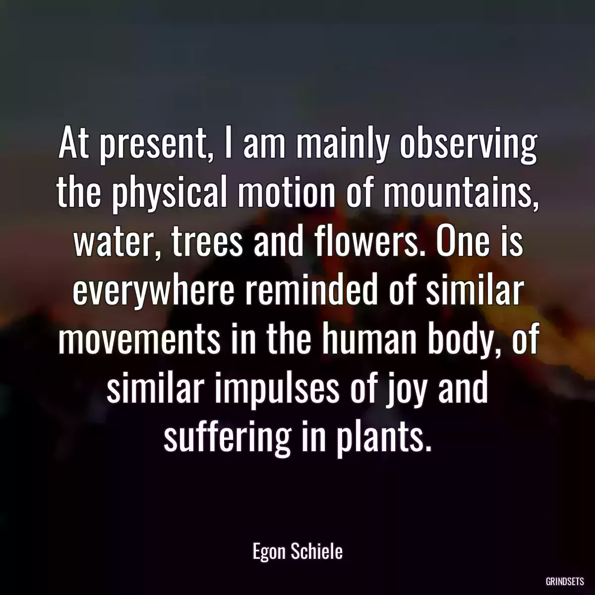 At present, I am mainly observing the physical motion of mountains, water, trees and flowers. One is everywhere reminded of similar movements in the human body, of similar impulses of joy and suffering in plants.