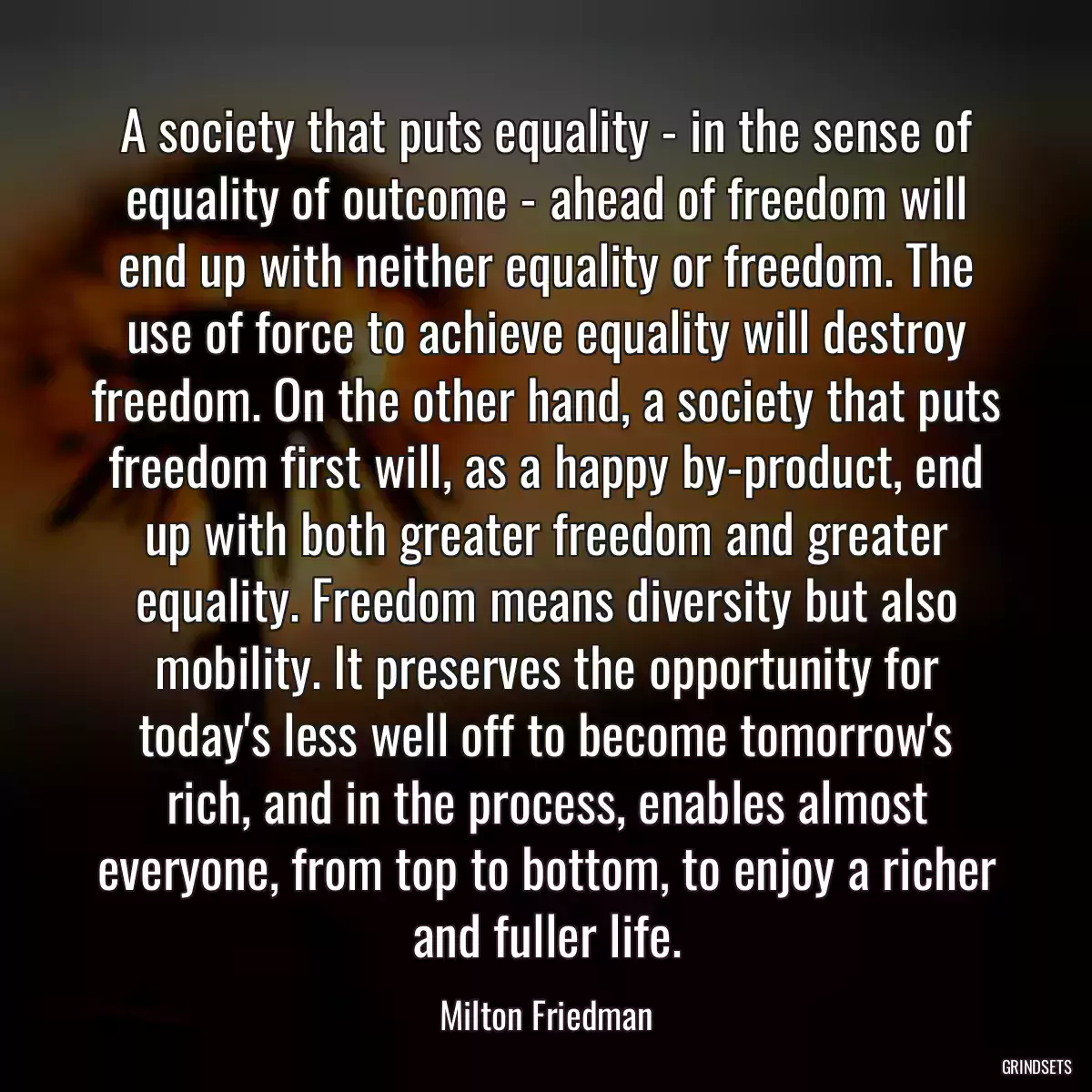 A society that puts equality - in the sense of equality of outcome - ahead of freedom will end up with neither equality or freedom. The use of force to achieve equality will destroy freedom. On the other hand, a society that puts freedom first will, as a happy by-product, end up with both greater freedom and greater equality. Freedom means diversity but also mobility. It preserves the opportunity for today\'s less well off to become tomorrow\'s rich, and in the process, enables almost everyone, from top to bottom, to enjoy a richer and fuller life.