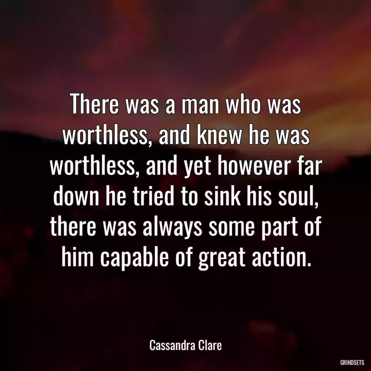 There was a man who was worthless, and knew he was worthless, and yet however far down he tried to sink his soul, there was always some part of him capable of great action.